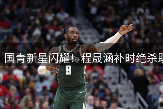 国青新星闪耀！程晟涵补时绝杀助U17力克阿森纳梯队
