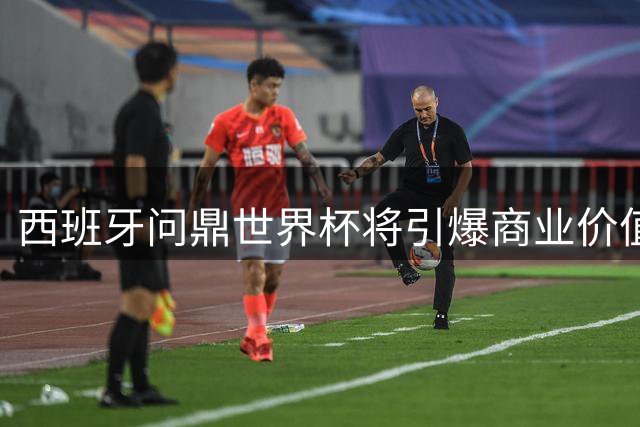 西班牙问鼎世界杯将引爆商业价值 足协球员共享超5亿元红利